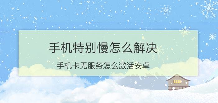 手机特别慢怎么解决 手机卡无服务怎么激活安卓？